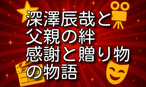 深澤辰哉と父親との関係が素敵すぎる！感謝の言葉と贈り物の記録！
