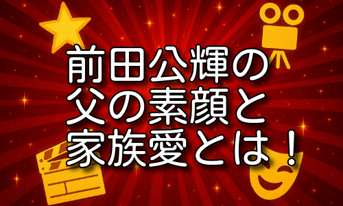 前田公輝の父の素顔と家族愛｜父親・前田英夫と築いた絆と生き方とは！